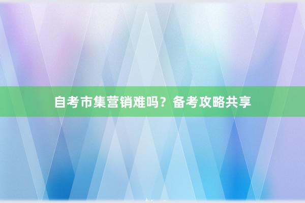 自考市集营销难吗？备考攻略共享
